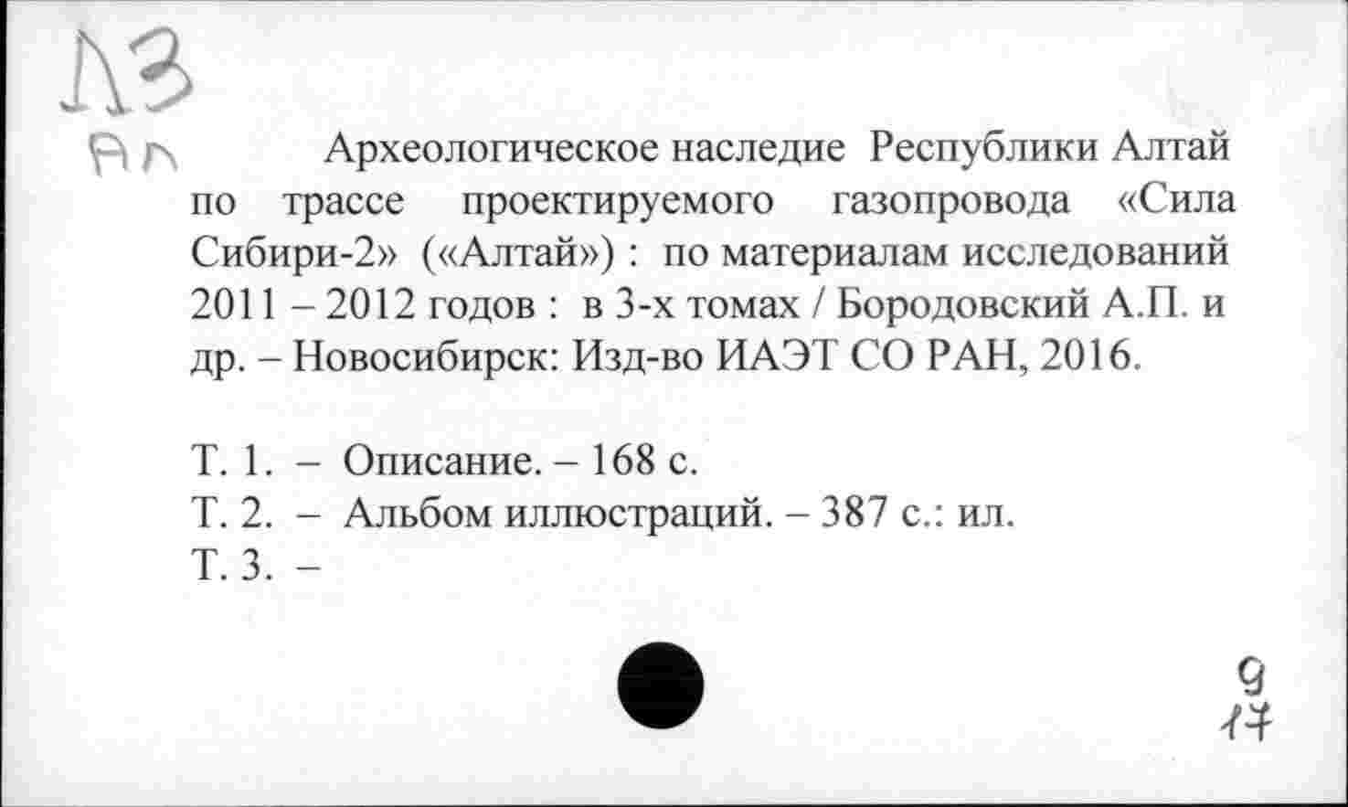 ﻿Вг\ Археологическое наследие Республики Алтай по трассе проектируемого газопровода «Сила Сибири-2» («Алтай») : по материалам исследований 2011 -2012 годов : в 3-х томах / Бородовский А.П. и др. - Новосибирск: Изд-во ИАЭТ СО РАН, 2016.
T. 1. - Описание. - 168 с.
Т. 2. - Альбом иллюстраций. - 387 с.: ил.
Т. 3. -